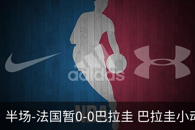 半场-法国暂0-0巴拉圭 巴拉圭小动作不断 法国8成控球双方0射正