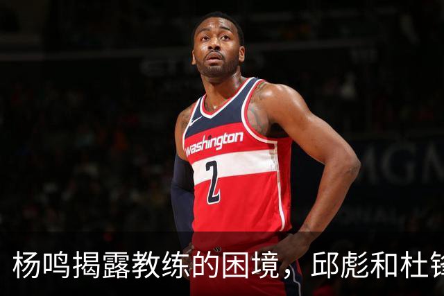 杨鸣揭露教练的困境，邱彪和杜锋的小团队行为是否成为自保策略？