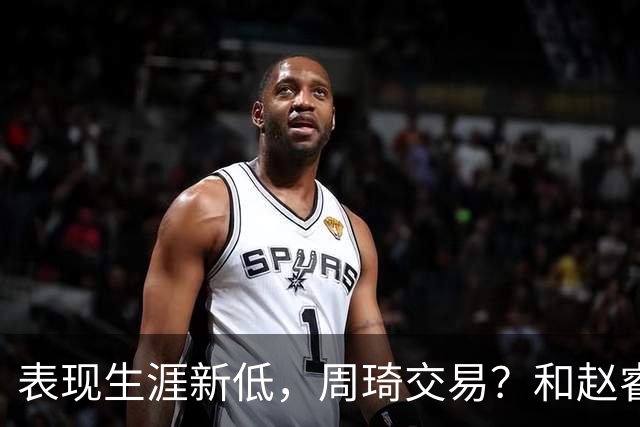 表现生涯新低，周琦交易？和赵睿互动，谁注意他表态，去向曝光